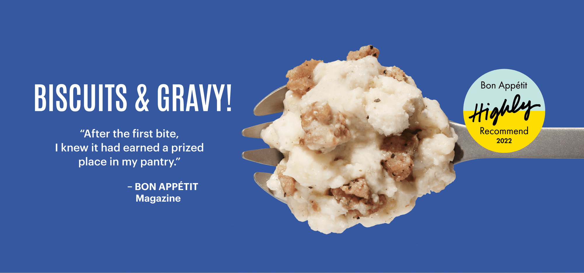 Bon Appetit magazine highly recommends Mountain House Biscuits & Gravy. “After the first bite, I knew it had earned a prized place in my pantry.”